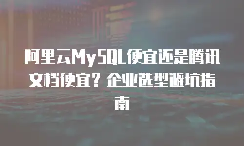 阿里云MySQL便宜还是腾讯文档便宜？企业选型避坑指南