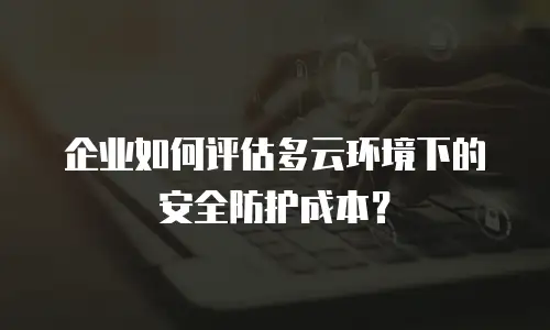 企业如何评估多云环境下的安全防护成本？