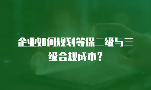 企业如何规划等保二级与三级合规成本？