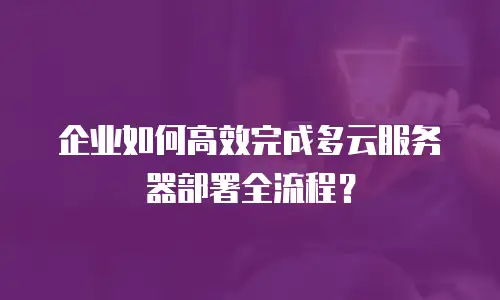 企业如何高效完成多云服务器部署全流程？