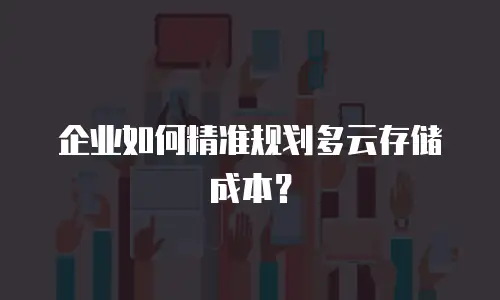 企业如何精准规划多云存储成本？