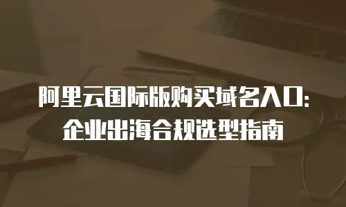 阿里云国际版购买域名入口：企业出海合规选型指南