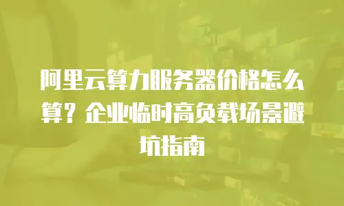 阿里云算力服务器价格怎么算？企业临时高负载场景避坑指南