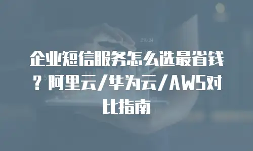 企业短信服务怎么选最省钱？阿里云/华为云/AWS对比指南