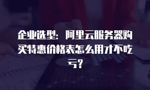 企业选型：阿里云服务器购买特惠价格表怎么用才不吃亏？