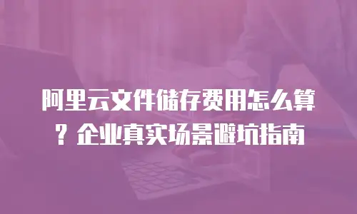 阿里云文件储存费用怎么算？企业真实场景避坑指南