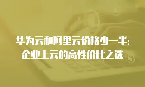 华为云和阿里云价格少一半：企业上云的高性价比之选