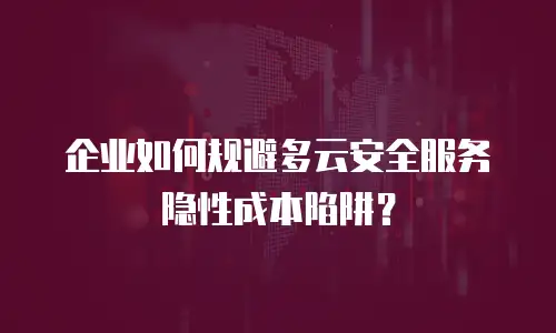 企业如何规避多云安全服务隐性成本陷阱？