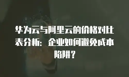 华为云与阿里云的价格对比表分析：企业如何避免成本陷阱？