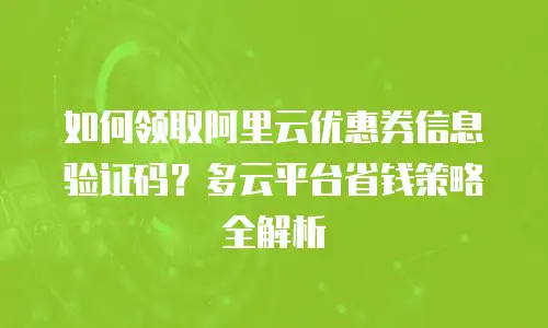 如何领取阿里云优惠券信息验证码？多云平台省钱策略全解析