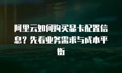 阿里云如何购买显卡配置信息？先看业务需求与成本平衡