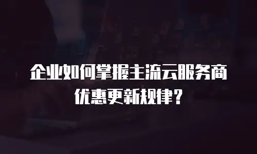 企业如何掌握主流云服务商优惠更新规律？