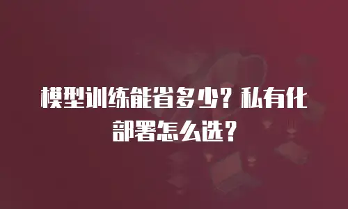模型训练能省多少？私有化部署怎么选？