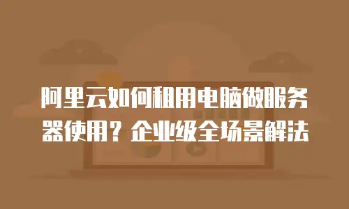 阿里云如何租用电脑做服务器使用？企业级全场景解法