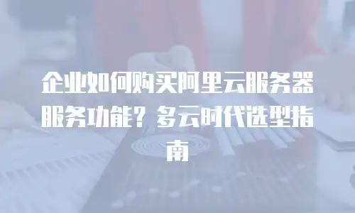 企业如何购买阿里云服务器服务功能？多云时代选型指南