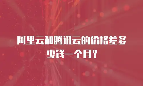 阿里云和腾讯云的价格差多少钱一个月？