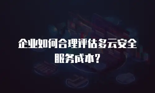 企业如何合理评估多云安全服务成本？