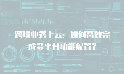 跨境业务上云：如何高效完成多平台功能配置？