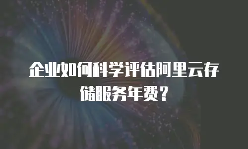 企业如何科学评估阿里云存储服务年费？