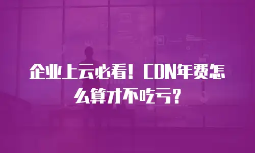 企业上云必看！CDN年费怎么算才不吃亏？