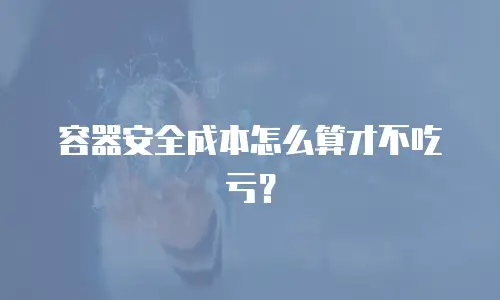 容器安全成本怎么算才不吃亏？