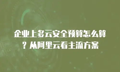 企业上多云安全预算怎么算？从阿里云看主流方案
