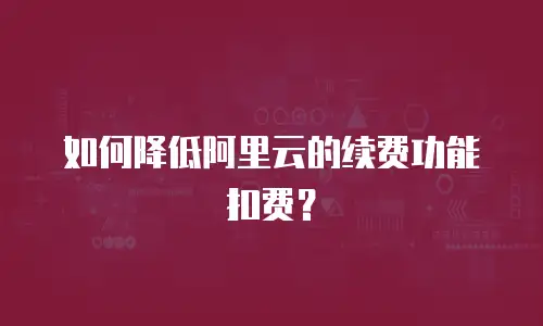 如何降低阿里云的续费功能扣费？