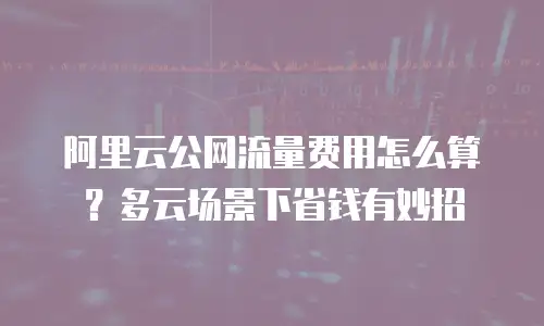 阿里云公网流量费用怎么算？多云场景下省钱有妙招