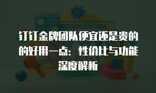 钉钉金牌团队便宜还是贵的的好用一点：性价比与功能深度解析