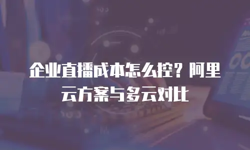 企业直播成本怎么控？阿里云方案与多云对比