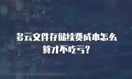 多云文件存储续费成本怎么算才不吃亏？