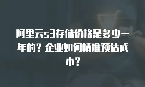 阿里云s3存储价格是多少一年的？企业如何精准预估成本？