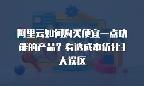 阿里云如何购买便宜一点功能的产品？看透成本优化3大误区