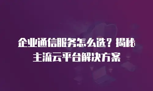 企业通信服务怎么选？揭秘主流云平台解决方案