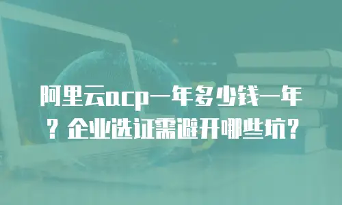 阿里云acp一年多少钱一年？企业选证需避开哪些坑？