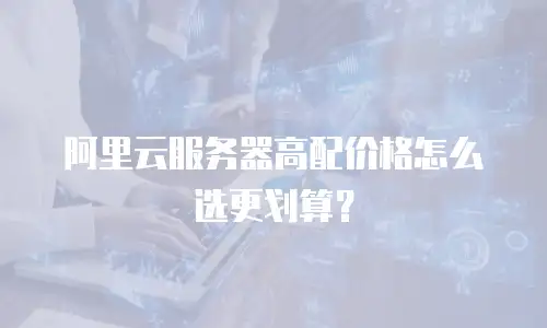 阿里云服务器高配价格怎么选更划算？