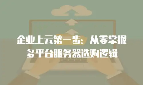 企业上云第一步：从零掌握多平台服务器选购逻辑