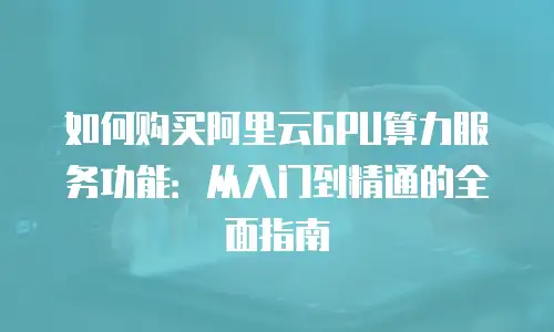 如何购买阿里云GPU算力服务功能：从入门到精通的全面指南