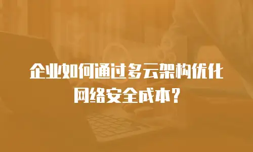 企业如何通过多云架构优化网络安全成本？