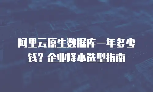 阿里云原生数据库一年多少钱？企业降本选型指南