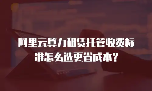 阿里云算力租赁托管收费标准怎么选更省成本？