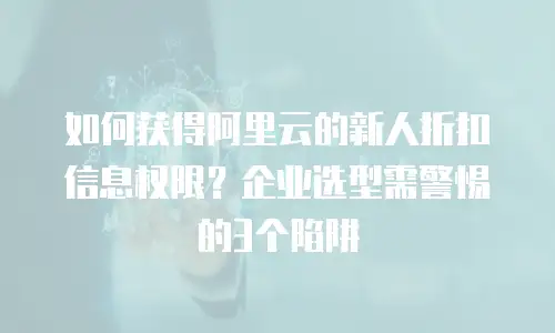 如何获得阿里云的新人折扣信息权限？企业选型需警惕的3个陷阱
