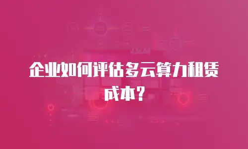 企业如何评估多云算力租赁成本？