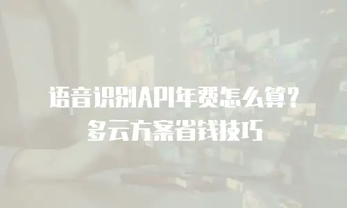 语音识别API年费怎么算？多云方案省钱技巧