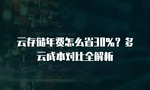 云存储年费怎么省30%？多云成本对比全解析