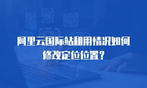 阿里云国际站租用情况如何修改定位位置？