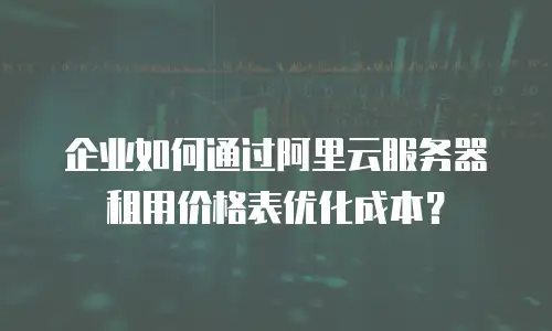企业如何通过阿里云服务器租用价格表优化成本？