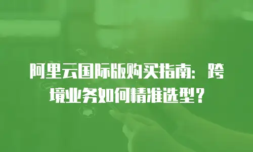 阿里云国际版购买指南：跨境业务如何精准选型？