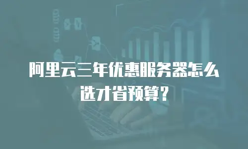 阿里云三年优惠服务器怎么选才省预算？
