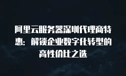 阿里云服务器深圳代理商特惠：解锁企业数字化转型的高性价比之选